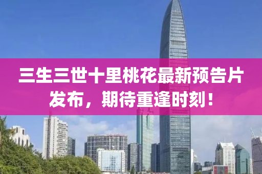 三生三世十里桃花最新預(yù)告片發(fā)布，期待重逢時(shí)刻！