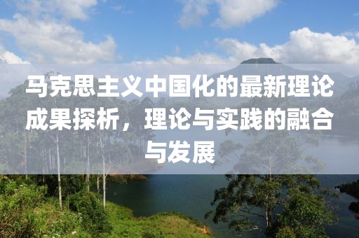 馬克思主義中國化的最新理論成果探析，理論與實踐的融合與發(fā)展
