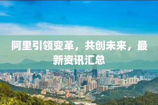 阿里引領(lǐng)變革，共創(chuàng)未來(lái)，最新資訊匯總