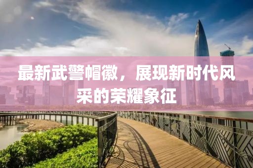 最新武警帽徽，展現(xiàn)新時代風(fēng)采的榮耀象征