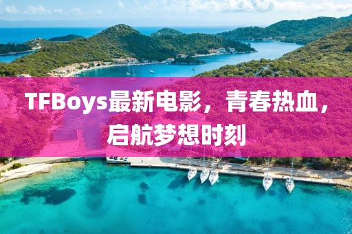 TFBoys最新電影，青春熱血，啟航夢(mèng)想時(shí)刻