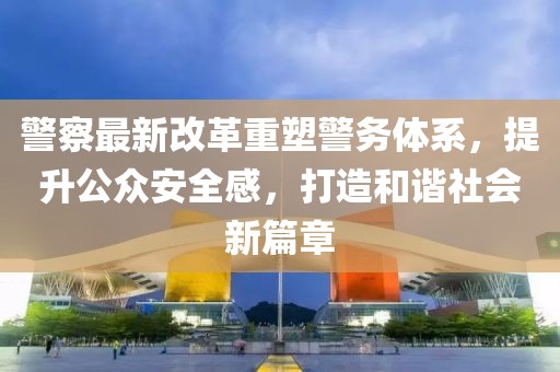 警察最新改革重塑警務(wù)體系，提升公眾安全感，打造和諧社會(huì)新篇章