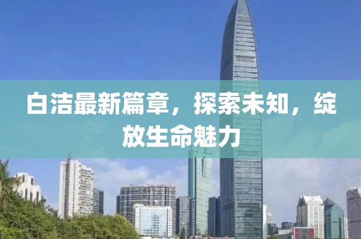 白潔最新篇章，探索未知，綻放生命魅力