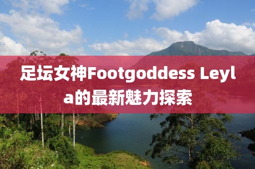 足壇女神Footgoddess Leyla的最新魅力探索