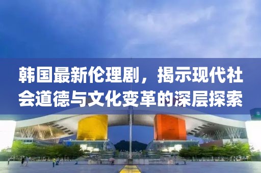 韓國(guó)最新倫理劇，揭示現(xiàn)代社會(huì)道德與文化變革的深層探索