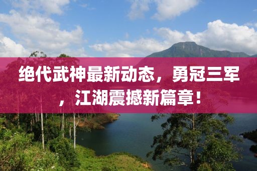 絕代武神最新動態(tài)，勇冠三軍，江湖震撼新篇章！
