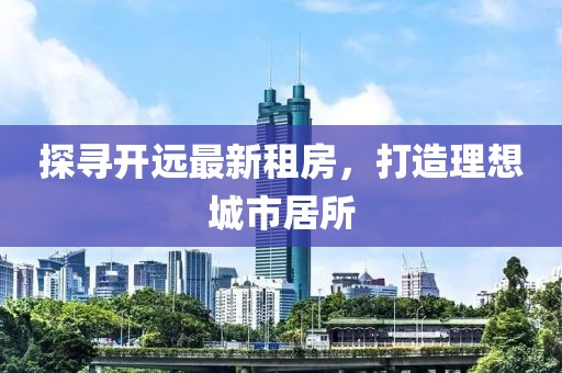 探尋開遠(yuǎn)最新租房，打造理想城市居所