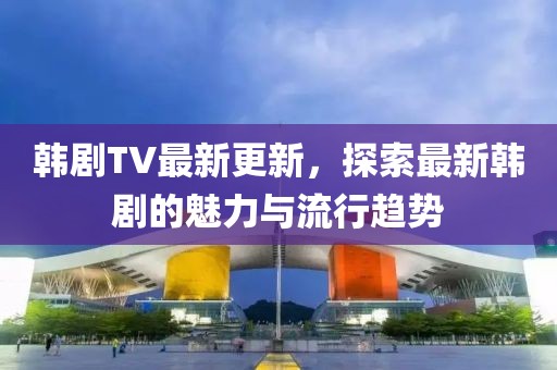 韓劇TV最新更新，探索最新韓劇的魅力與流行趨勢