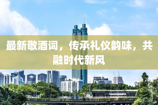 最新敬酒詞，傳承禮儀韻味，共融時(shí)代新風(fēng)