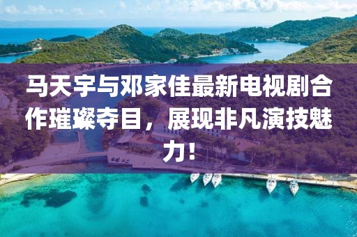 馬天宇與鄧家佳最新電視劇合作璀璨奪目，展現(xiàn)非凡演技魅力！