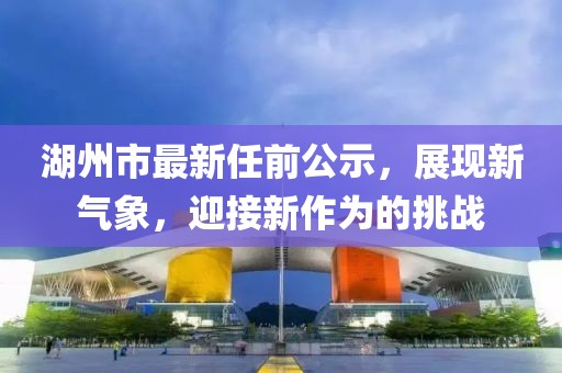 湖州市最新任前公示，展現(xiàn)新氣象，迎接新作為的挑戰(zhàn)
