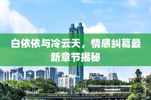 白依依與冷云天，情感糾葛最新章節(jié)揭秘