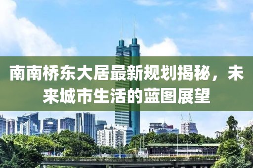 南南橋東大居最新規(guī)劃揭秘，未來城市生活的藍圖展望