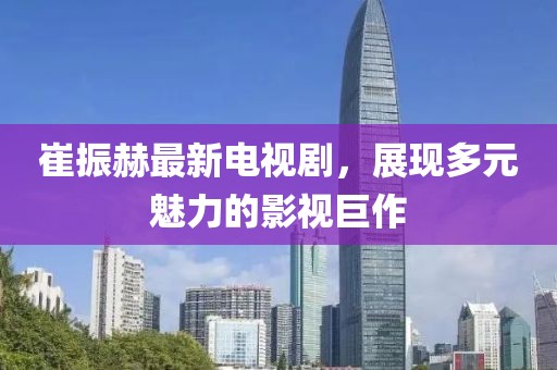 崔振赫最新電視劇，展現(xiàn)多元魅力的影視巨作