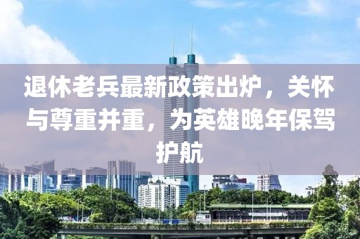退休老兵最新政策出爐，關懷與尊重并重，為英雄晚年保駕護航