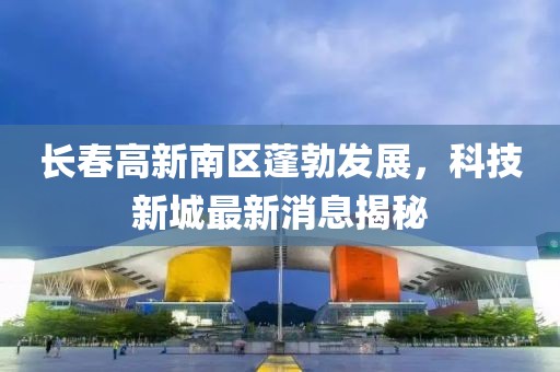 長(zhǎng)春高新南區(qū)蓬勃發(fā)展，科技新城最新消息揭秘