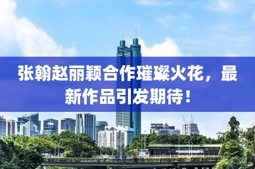 張翰趙麗穎合作璀璨火花，最新作品引發(fā)期待！