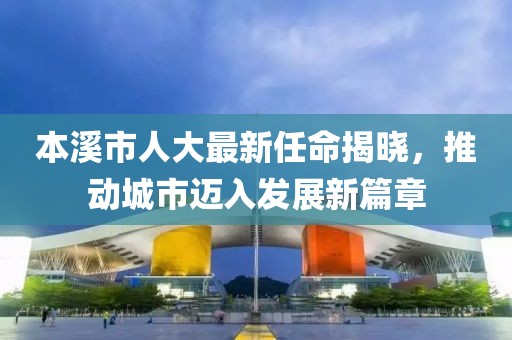 本溪市人大最新任命揭曉，推動城市邁入發(fā)展新篇章