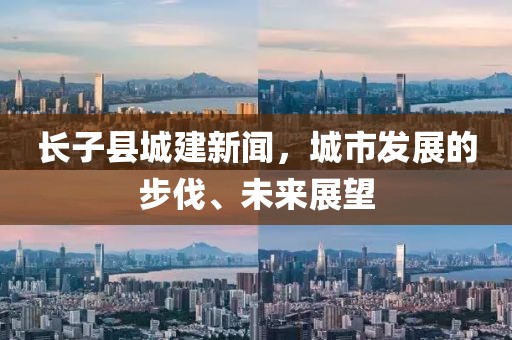 長子縣城建新聞，城市發(fā)展的步伐、未來展望