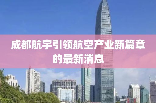 成都航宇引領(lǐng)航空產(chǎn)業(yè)新篇章的最新消息