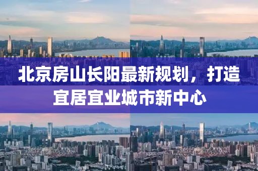 北京房山長陽最新規(guī)劃，打造宜居宜業(yè)城市新中心