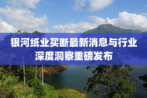 銀河紙業(yè)買斷最新消息與行業(yè)深度洞察重磅發(fā)布
