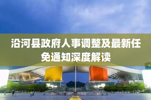 沿河縣政府人事調(diào)整及最新任免通知深度解讀