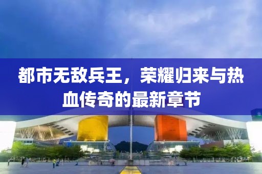 都市無敵兵王，榮耀歸來與熱血傳奇的最新章節(jié)