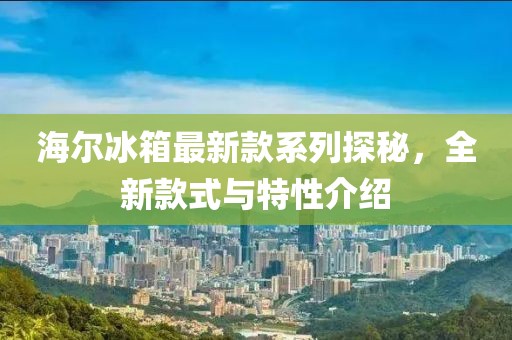 海爾冰箱最新款系列探秘，全新款式與特性介紹