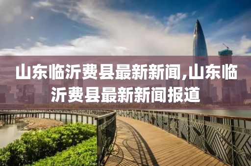山東臨沂費縣最新新聞,山東臨沂費縣最新新聞報道