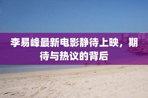李易峰最新電影靜待上映，期待與熱議的背后