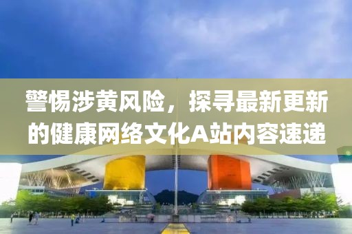 警惕涉黃風(fēng)險(xiǎn)，探尋最新更新的健康網(wǎng)絡(luò)文化A站內(nèi)容速遞