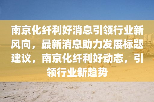 南京化纖利好消息引領(lǐng)行業(yè)新風(fēng)向，最新消息助力發(fā)展標(biāo)題建議，南京化纖利好動(dòng)態(tài)，引領(lǐng)行業(yè)新趨勢(shì)