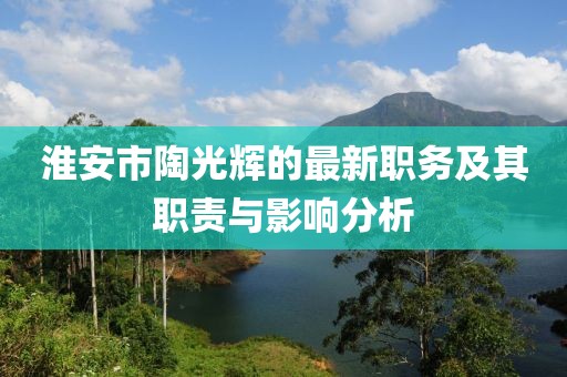 淮安市陶光輝的最新職務(wù)及其職責(zé)與影響分析
