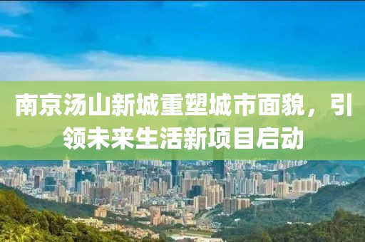 南京湯山新城重塑城市面貌，引領(lǐng)未來生活新項目啟動