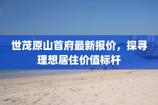 世茂原山首府最新報(bào)價(jià)，探尋理想居住價(jià)值標(biāo)桿