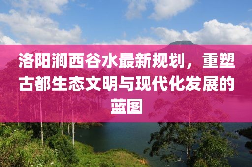 洛陽(yáng)澗西谷水最新規(guī)劃，重塑古都生態(tài)文明與現(xiàn)代化發(fā)展的藍(lán)圖