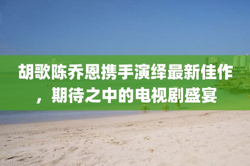 胡歌陳喬恩攜手演繹最新佳作，期待之中的電視劇盛宴