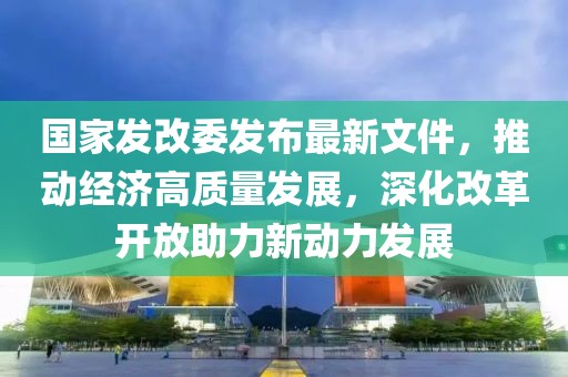 國(guó)家發(fā)改委發(fā)布最新文件，推動(dòng)經(jīng)濟(jì)高質(zhì)量發(fā)展，深化改革開(kāi)放助力新動(dòng)力發(fā)展