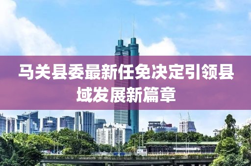 馬關(guān)縣委最新任免決定引領(lǐng)縣域發(fā)展新篇章