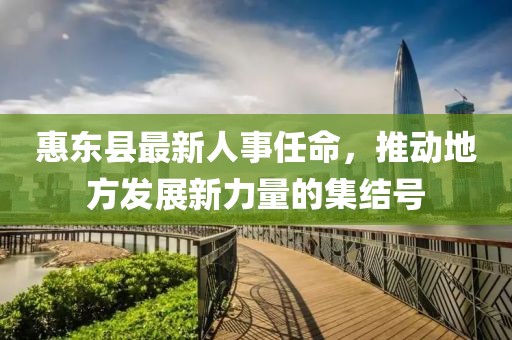 惠東縣最新人事任命，推動(dòng)地方發(fā)展新力量的集結(jié)號(hào)