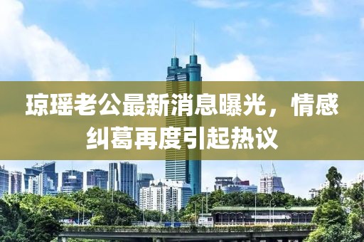 瓊瑤老公最新消息曝光，情感糾葛再度引起熱議