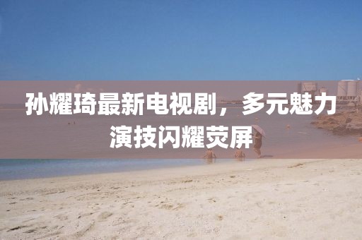 孫耀琦最新電視劇，多元魅力演技閃耀熒屏