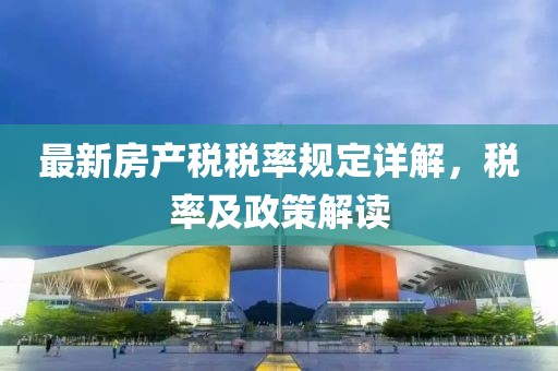 最新房產(chǎn)稅稅率規(guī)定詳解，稅率及政策解讀