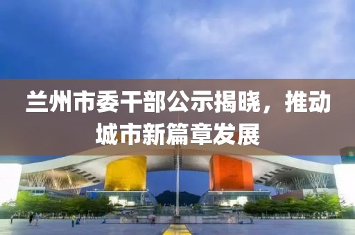 蘭州市委干部公示揭曉，推動城市新篇章發(fā)展