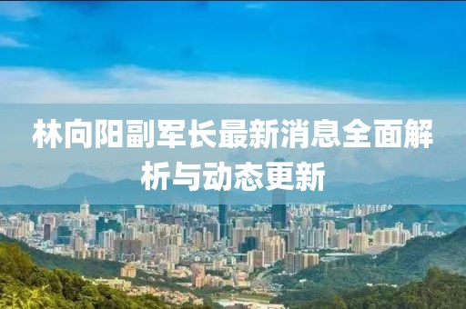 林向陽副軍長最新消息全面解析與動(dòng)態(tài)更新