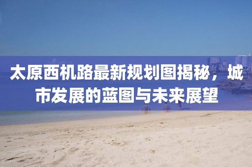 太原西機路最新規(guī)劃圖揭秘，城市發(fā)展的藍圖與未來展望
