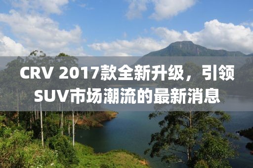 CRV 2017款全新升級，引領SUV市場潮流的最新消息