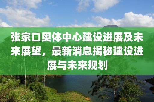 張家口奧體中心建設(shè)進(jìn)展及未來展望，最新消息揭秘建設(shè)進(jìn)展與未來規(guī)劃