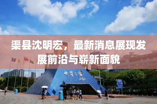 渠縣沈明宏，最新消息展現(xiàn)發(fā)展前沿與嶄新面貌